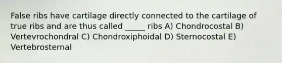 False ribs have cartilage directly connected to the cartilage of true ribs and are thus called _____ ribs A) Chondrocostal B) Vertevrochondral C) Chondroxiphoidal D) Sternocostal E) Vertebrosternal