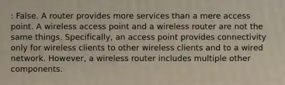 : False. A router provides more services than a mere access point. A wireless access point and a wireless router are not the same things. Specifically, an access point provides connectivity only for wireless clients to other wireless clients and to a wired network. However, a wireless router includes multiple other components.