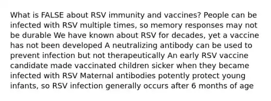 What is FALSE about RSV immunity and vaccines? People can be infected with RSV multiple times, so memory responses may not be durable We have known about RSV for decades, yet a vaccine has not been developed A neutralizing antibody can be used to prevent infection but not therapeutically An early RSV vaccine candidate made vaccinated children sicker when they became infected with RSV Maternal antibodies potently protect young infants, so RSV infection generally occurs after 6 months of age