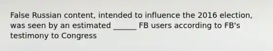 False Russian content, intended to influence the 2016 election, was seen by an estimated ______ FB users according to FB's testimony to Congress