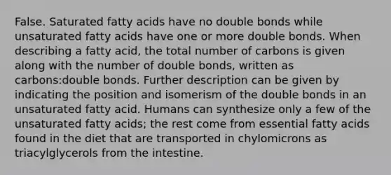 False. Saturated fatty acids have no double bonds while unsaturated fatty acids have one or more double bonds. When describing a fatty acid, the total number of carbons is given along with the number of double bonds, written as carbons:double bonds. Further description can be given by indicating the position and isomerism of the double bonds in an unsaturated fatty acid. Humans can synthesize only a few of the unsaturated fatty acids; the rest come from essential fatty acids found in the diet that are transported in chylomicrons as triacylglycerols from the intestine.