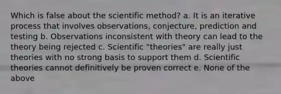 Which is false about the scientific method? a. It is an iterative process that involves observations, conjecture, prediction and testing b. Observations inconsistent with theory can lead to the theory being rejected c. Scientific "theories" are really just theories with no strong basis to support them d. Scientific theories cannot definitively be proven correct e. None of the above