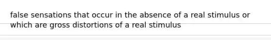 false sensations that occur in the absence of a real stimulus or which are gross distortions of a real stimulus