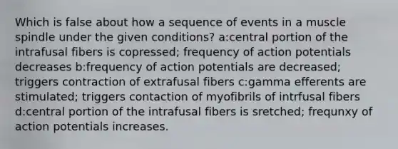 Which is false about how a sequence of events in a muscle spindle under the given conditions? a:central portion of the intrafusal fibers is copressed; frequency of action potentials decreases b:frequency of action potentials are decreased; triggers contraction of extrafusal fibers c:gamma efferents are stimulated; triggers contaction of myofibrils of intrfusal fibers d:central portion of the intrafusal fibers is sretched; frequnxy of action potentials increases.