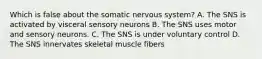 Which is false about the somatic nervous system? A. The SNS is activated by visceral sensory neurons B. The SNS uses motor and sensory neurons. C. The SNS is under voluntary control D. The SNS innervates skeletal muscle fibers