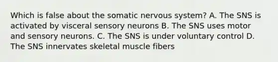 Which is false about the somatic nervous system? A. The SNS is activated by visceral sensory neurons B. The SNS uses motor and sensory neurons. C. The SNS is under voluntary control D. The SNS innervates skeletal muscle fibers