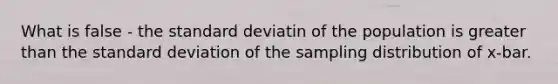 What is false - the standard deviatin of the population is <a href='https://www.questionai.com/knowledge/ktgHnBD4o3-greater-than' class='anchor-knowledge'>greater than</a> the <a href='https://www.questionai.com/knowledge/kqGUr1Cldy-standard-deviation' class='anchor-knowledge'>standard deviation</a> of the sampling distribution of x-bar.