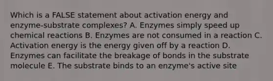 Which is a FALSE statement about activation energy and enzyme-substrate complexes? A. Enzymes simply speed up chemical reactions B. Enzymes are not consumed in a reaction C. Activation energy is the energy given off by a reaction D. Enzymes can facilitate the breakage of bonds in the substrate molecule E. The substrate binds to an enzyme's active site