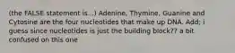 (the FALSE statement is...) Adenine, Thymine, Guanine and Cytosine are the four nucleotides that make up DNA. Add; i guess since nucleotides is just the building block?? a bit confused on this one