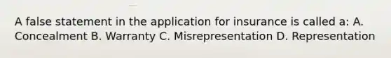 A false statement in the application for insurance is called a: A. Concealment B. Warranty C. Misrepresentation D. Representation