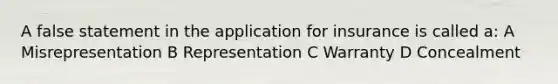 A false statement in the application for insurance is called a: A Misrepresentation B Representation C Warranty D Concealment