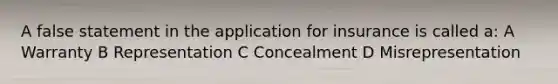 A false statement in the application for insurance is called a: A Warranty B Representation C Concealment D Misrepresentation