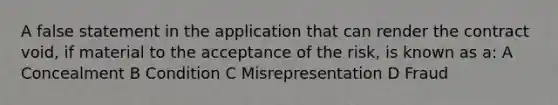 A false statement in the application that can render the contract void, if material to the acceptance of the risk, is known as a: A Concealment B Condition C Misrepresentation D Fraud