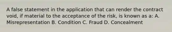 A false statement in the application that can render the contract void, if material to the acceptance of the risk, is known as a: A. Misrepresentation B. Condition C. Fraud D. Concealment