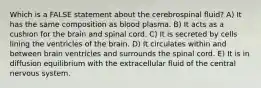 Which is a FALSE statement about the cerebrospinal fluid? A) It has the same composition as blood plasma. B) It acts as a cushion for the brain and spinal cord. C) It is secreted by cells lining the ventricles of the brain. D) It circulates within and between brain ventricles and surrounds the spinal cord. E) It is in diffusion equilibrium with the extracellular fluid of the central nervous system.