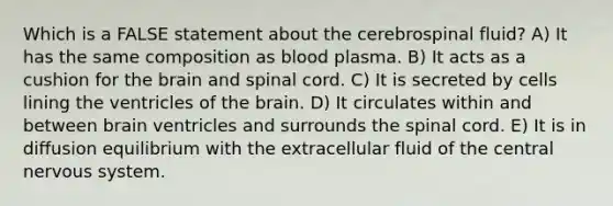 Which is a FALSE statement about the cerebrospinal fluid? A) It has the same composition as blood plasma. B) It acts as a cushion for the brain and spinal cord. C) It is secreted by cells lining the ventricles of the brain. D) It circulates within and between brain ventricles and surrounds the spinal cord. E) It is in diffusion equilibrium with the extracellular fluid of the central nervous system.