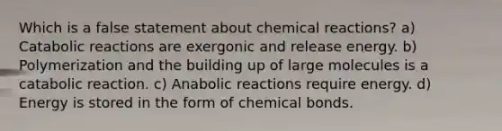 Which is a false statement about chemical reactions? a) Catabolic reactions are exergonic and release energy. b) Polymerization and the building up of large molecules is a catabolic reaction. c) Anabolic reactions require energy. d) Energy is stored in the form of chemical bonds.