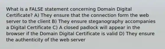 What is a FALSE statement concerning Domain Digital Certificate? A) They ensure that the connection form the web server to the client B) They ensure steganography accompanies a Digital Certificate C) A closed padlock will appear in the browser if the Domain Digital Certificate is valid D) They ensure the authenticity of the web server