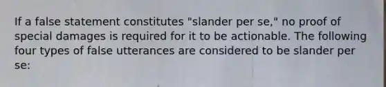 If a false statement constitutes "slander per se," no proof of special damages is required for it to be actionable. The following four types of false utterances are considered to be slander per se: