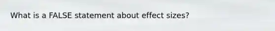 What is a FALSE statement about effect sizes?