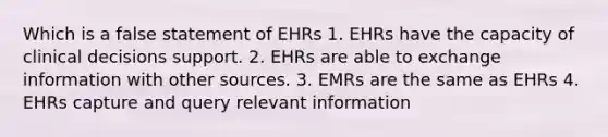 Which is a false statement of EHRs 1. EHRs have the capacity of clinical decisions support. 2. EHRs are able to exchange information with other sources. 3. EMRs are the same as EHRs 4. EHRs capture and query relevant information