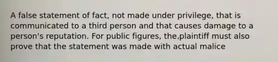 A false statement of fact, not made under privilege, that is communicated to a third person and that causes damage to a person's reputation. For public figures, the plaintiff must also prove that the statement was made with actual malice