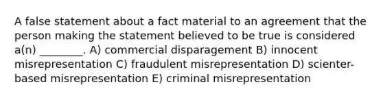 A false statement about a fact material to an agreement that the person making the statement believed to be true is considered a(n) ________. A) commercial disparagement B) innocent misrepresentation C) fraudulent misrepresentation D) scienter-based misrepresentation E) criminal misrepresentation