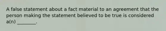 A false statement about a fact material to an agreement that the person making the statement believed to be true is considered a(n) ________.