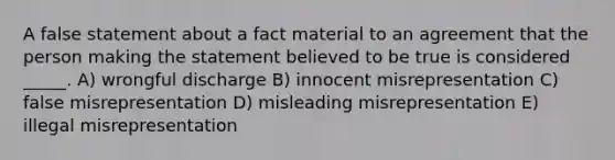 A false statement about a fact material to an agreement that the person making the statement believed to be true is considered _____. A) wrongful discharge B) innocent misrepresentation C) false misrepresentation D) misleading misrepresentation E) illegal misrepresentation