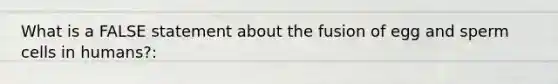 What is a FALSE statement about the fusion of egg and sperm cells in humans?: