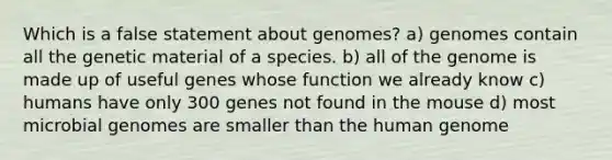 Which is a false statement about genomes? a) genomes contain all the genetic material of a species. b) all of the genome is made up of useful genes whose function we already know c) humans have only 300 genes not found in the mouse d) most microbial genomes are smaller than the human genome