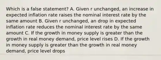 Which is a false statement? A. Given r unchanged, an increase in expected inflation rate raises the nominal interest rate by the same amount B. Given r unchanged, an drop in expected inflation rate reduces the nominal interest rate by the same amount C. If the growth in money supply is greater than the growth in real money demand, price level rises D. If the growth in money supply is greater than the growth in real money demand, price level drops