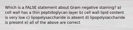 Which is a FALSE statement about Gram negative staining? a) cell wall has a thin peptidoglycan layer b) cell wall lipid content is very low c) lipopolysaccharide is absent d) lipopolysaccharide is present e) all of the above are correct