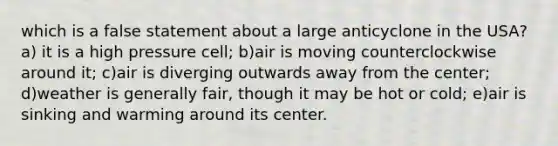 which is a false statement about a large anticyclone in the USA? a) it is a high pressure cell; b)air is moving counterclockwise around it; c)air is diverging outwards away from the center; d)weather is generally fair, though it may be hot or cold; e)air is sinking and warming around its center.