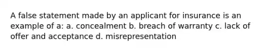 A false statement made by an applicant for insurance is an example of a: a. concealment b. breach of warranty c. lack of offer and acceptance d. misrepresentation