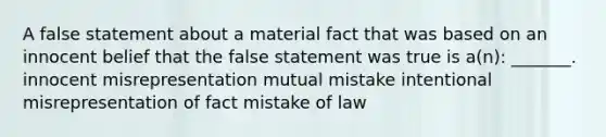 A false statement about a material fact that was based on an innocent belief that the false statement was true is a(n): _______. innocent misrepresentation mutual mistake intentional misrepresentation of fact mistake of law