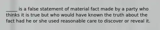 _____ is a false statement of material fact made by a party who thinks it is true but who would have known the truth about the fact had he or she used reasonable care to discover or reveal it.