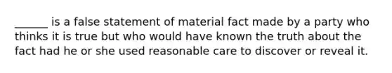 ______ is a false statement of material fact made by a party who thinks it is true but who would have known the truth about the fact had he or she used reasonable care to discover or reveal it.