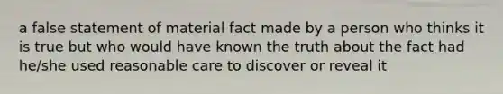 a false statement of material fact made by a person who thinks it is true but who would have known the truth about the fact had he/she used reasonable care to discover or reveal it