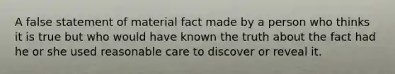 A false statement of material fact made by a person who thinks it is true but who would have known the truth about the fact had he or she used reasonable care to discover or reveal it.