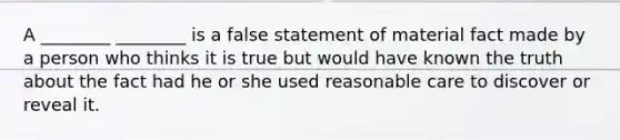 A ________ ________ is a false statement of material fact made by a person who thinks it is true but would have known the truth about the fact had he or she used reasonable care to discover or reveal it.