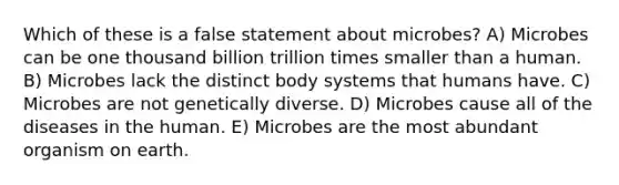 Which of these is a false statement about microbes? A) Microbes can be one thousand billion trillion times smaller than a human. B) Microbes lack the distinct body systems that humans have. C) Microbes are not genetically diverse. D) Microbes cause all of the diseases in the human. E) Microbes are the most abundant organism on earth.