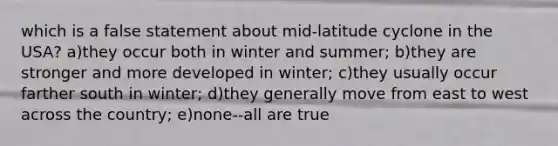 which is a false statement about mid-latitude cyclone in the USA? a)they occur both in winter and summer; b)they are stronger and more developed in winter; c)they usually occur farther south in winter; d)they generally move from east to west across the country; e)none--all are true