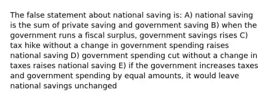 The false statement about national saving is: A) national saving is the sum of private saving and government saving B) when the government runs a fiscal surplus, government savings rises C) tax hike without a change in government spending raises national saving D) government spending cut without a change in taxes raises national saving E) if the government increases taxes and government spending by equal amounts, it would leave national savings unchanged