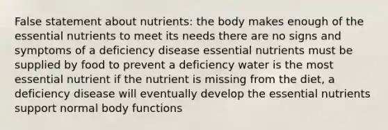 False statement about nutrients: the body makes enough of the essential nutrients to meet its needs there are no signs and symptoms of a deficiency disease essential nutrients must be supplied by food to prevent a deficiency water is the most essential nutrient if the nutrient is missing from the diet, a deficiency disease will eventually develop the essential nutrients support normal body functions