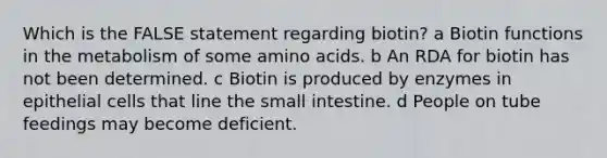 Which is the FALSE statement regarding biotin? a Biotin functions in the metabolism of some amino acids. b An RDA for biotin has not been determined. c Biotin is produced by enzymes in epithelial cells that line the small intestine. d People on tube feedings may become deficient.