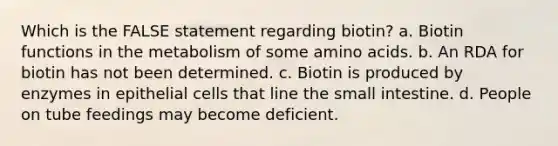 Which is the FALSE statement regarding biotin? a. Biotin functions in the metabolism of some amino acids. b. An RDA for biotin has not been determined. c. Biotin is produced by enzymes in epithelial cells that line the small intestine. d. People on tube feedings may become deficient.