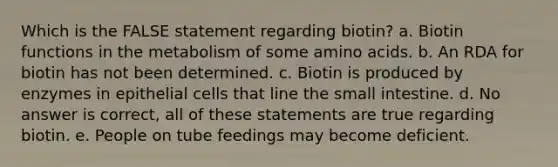 Which is the FALSE statement regarding biotin? a. Biotin functions in the metabolism of some amino acids. b. An RDA for biotin has not been determined. c. Biotin is produced by enzymes in epithelial cells that line the small intestine. d. No answer is correct, all of these statements are true regarding biotin. e. People on tube feedings may become deficient.