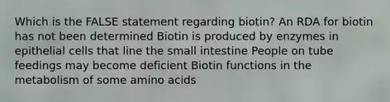 Which is the FALSE statement regarding biotin? An RDA for biotin has not been determined Biotin is produced by enzymes in epithelial cells that line the small intestine People on tube feedings may become deficient Biotin functions in the metabolism of some amino acids