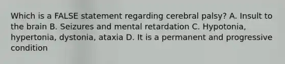 Which is a FALSE statement regarding cerebral palsy? A. Insult to the brain B. Seizures and mental retardation C. Hypotonia, hypertonia, dystonia, ataxia D. It is a permanent and progressive condition